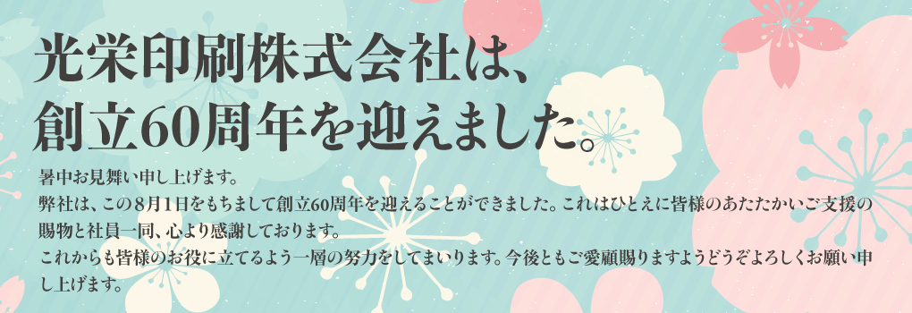 光栄印刷株式会社は、創立60周年を迎えました。 暑中お見舞い申し上げます。 弊社は、この八月一日をもちまして創立六十周年を迎えることができました。 これはひとえに皆様のあたたかいご支援の賜物と社員一同、心より感謝しております。 これからも皆様のお役に立てるよう一層の努力をしてまいります。 今後ともご愛顧賜りますようどうぞよろしくお願い申し上げます。